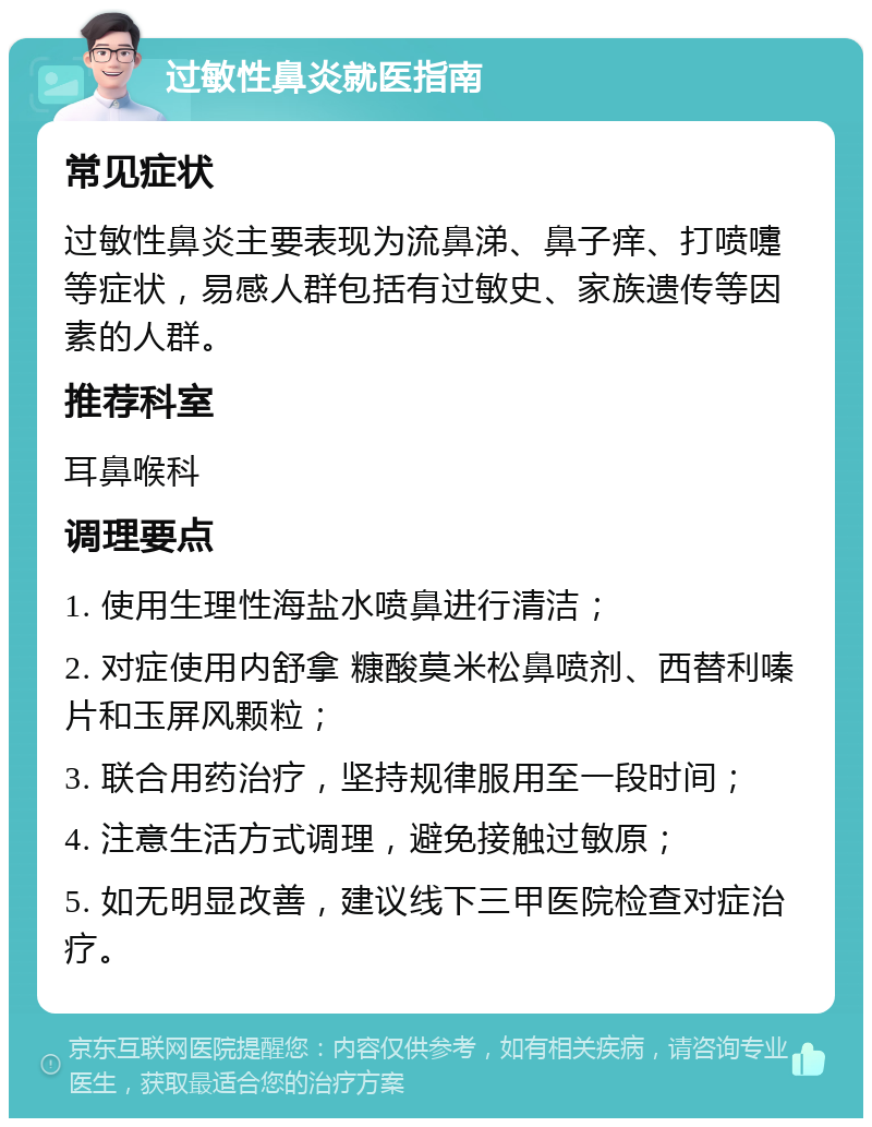 过敏性鼻炎就医指南 常见症状 过敏性鼻炎主要表现为流鼻涕、鼻子痒、打喷嚏等症状，易感人群包括有过敏史、家族遗传等因素的人群。 推荐科室 耳鼻喉科 调理要点 1. 使用生理性海盐水喷鼻进行清洁； 2. 对症使用内舒拿 糠酸莫米松鼻喷剂、西替利嗪片和玉屏风颗粒； 3. 联合用药治疗，坚持规律服用至一段时间； 4. 注意生活方式调理，避免接触过敏原； 5. 如无明显改善，建议线下三甲医院检查对症治疗。