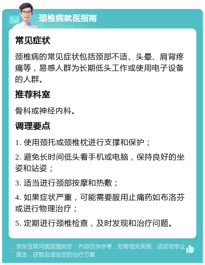 颈椎病就医指南 常见症状 颈椎病的常见症状包括颈部不适、头晕、肩背疼痛等，易感人群为长期低头工作或使用电子设备的人群。 推荐科室 骨科或神经内科。 调理要点 1. 使用颈托或颈椎枕进行支撑和保护； 2. 避免长时间低头看手机或电脑，保持良好的坐姿和站姿； 3. 适当进行颈部按摩和热敷； 4. 如果症状严重，可能需要服用止痛药如布洛芬或进行物理治疗； 5. 定期进行颈椎检查，及时发现和治疗问题。