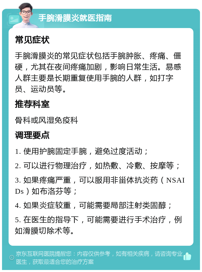 手腕滑膜炎就医指南 常见症状 手腕滑膜炎的常见症状包括手腕肿胀、疼痛、僵硬，尤其在夜间疼痛加剧，影响日常生活。易感人群主要是长期重复使用手腕的人群，如打字员、运动员等。 推荐科室 骨科或风湿免疫科 调理要点 1. 使用护腕固定手腕，避免过度活动； 2. 可以进行物理治疗，如热敷、冷敷、按摩等； 3. 如果疼痛严重，可以服用非甾体抗炎药（NSAIDs）如布洛芬等； 4. 如果炎症较重，可能需要局部注射类固醇； 5. 在医生的指导下，可能需要进行手术治疗，例如滑膜切除术等。