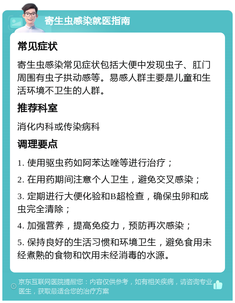 寄生虫感染就医指南 常见症状 寄生虫感染常见症状包括大便中发现虫子、肛门周围有虫子拱动感等。易感人群主要是儿童和生活环境不卫生的人群。 推荐科室 消化内科或传染病科 调理要点 1. 使用驱虫药如阿苯达唑等进行治疗； 2. 在用药期间注意个人卫生，避免交叉感染； 3. 定期进行大便化验和B超检查，确保虫卵和成虫完全清除； 4. 加强营养，提高免疫力，预防再次感染； 5. 保持良好的生活习惯和环境卫生，避免食用未经煮熟的食物和饮用未经消毒的水源。