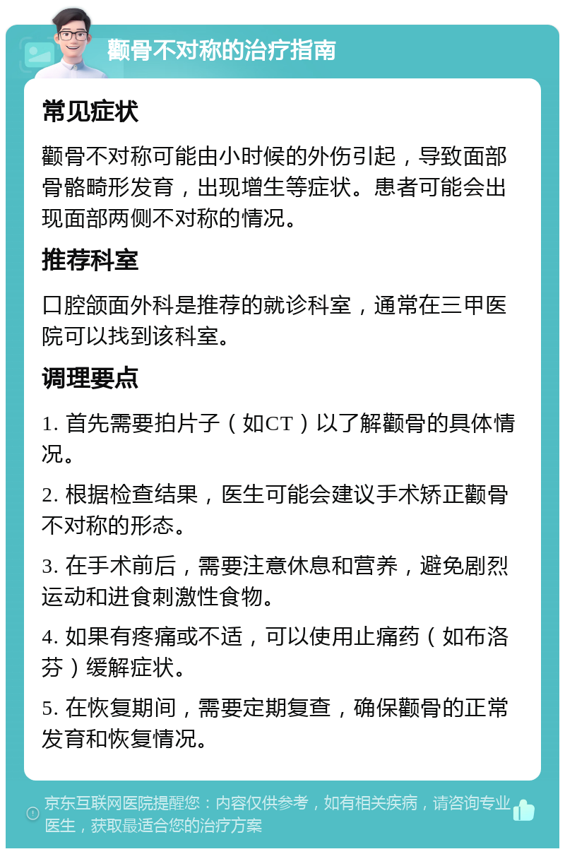 颧骨不对称的治疗指南 常见症状 颧骨不对称可能由小时候的外伤引起，导致面部骨骼畸形发育，出现增生等症状。患者可能会出现面部两侧不对称的情况。 推荐科室 口腔颌面外科是推荐的就诊科室，通常在三甲医院可以找到该科室。 调理要点 1. 首先需要拍片子（如CT）以了解颧骨的具体情况。 2. 根据检查结果，医生可能会建议手术矫正颧骨不对称的形态。 3. 在手术前后，需要注意休息和营养，避免剧烈运动和进食刺激性食物。 4. 如果有疼痛或不适，可以使用止痛药（如布洛芬）缓解症状。 5. 在恢复期间，需要定期复查，确保颧骨的正常发育和恢复情况。