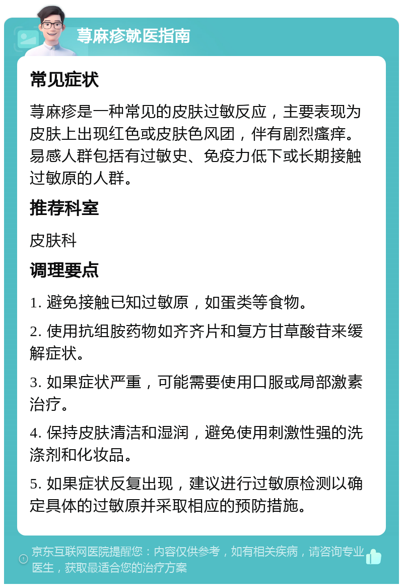 荨麻疹就医指南 常见症状 荨麻疹是一种常见的皮肤过敏反应，主要表现为皮肤上出现红色或皮肤色风团，伴有剧烈瘙痒。易感人群包括有过敏史、免疫力低下或长期接触过敏原的人群。 推荐科室 皮肤科 调理要点 1. 避免接触已知过敏原，如蛋类等食物。 2. 使用抗组胺药物如齐齐片和复方甘草酸苷来缓解症状。 3. 如果症状严重，可能需要使用口服或局部激素治疗。 4. 保持皮肤清洁和湿润，避免使用刺激性强的洗涤剂和化妆品。 5. 如果症状反复出现，建议进行过敏原检测以确定具体的过敏原并采取相应的预防措施。