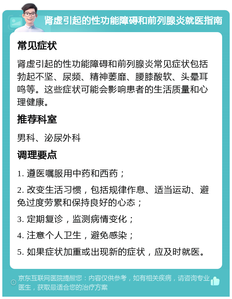 肾虚引起的性功能障碍和前列腺炎就医指南 常见症状 肾虚引起的性功能障碍和前列腺炎常见症状包括勃起不坚、尿频、精神萎靡、腰膝酸软、头晕耳鸣等。这些症状可能会影响患者的生活质量和心理健康。 推荐科室 男科、泌尿外科 调理要点 1. 遵医嘱服用中药和西药； 2. 改变生活习惯，包括规律作息、适当运动、避免过度劳累和保持良好的心态； 3. 定期复诊，监测病情变化； 4. 注意个人卫生，避免感染； 5. 如果症状加重或出现新的症状，应及时就医。