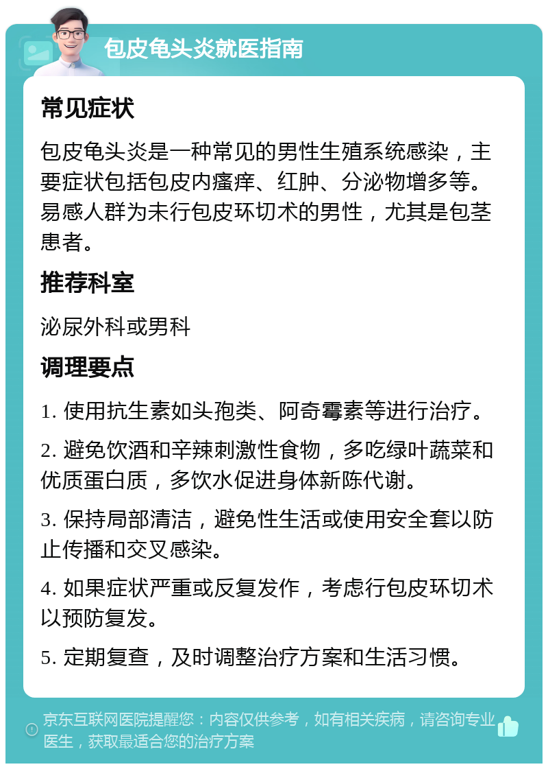 包皮龟头炎就医指南 常见症状 包皮龟头炎是一种常见的男性生殖系统感染，主要症状包括包皮内瘙痒、红肿、分泌物增多等。易感人群为未行包皮环切术的男性，尤其是包茎患者。 推荐科室 泌尿外科或男科 调理要点 1. 使用抗生素如头孢类、阿奇霉素等进行治疗。 2. 避免饮酒和辛辣刺激性食物，多吃绿叶蔬菜和优质蛋白质，多饮水促进身体新陈代谢。 3. 保持局部清洁，避免性生活或使用安全套以防止传播和交叉感染。 4. 如果症状严重或反复发作，考虑行包皮环切术以预防复发。 5. 定期复查，及时调整治疗方案和生活习惯。