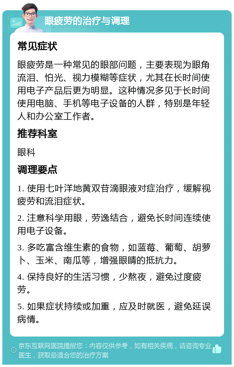 眼疲劳的治疗与调理 常见症状 眼疲劳是一种常见的眼部问题，主要表现为眼角流泪、怕光、视力模糊等症状，尤其在长时间使用电子产品后更为明显。这种情况多见于长时间使用电脑、手机等电子设备的人群，特别是年轻人和办公室工作者。 推荐科室 眼科 调理要点 1. 使用七叶洋地黄双苷滴眼液对症治疗，缓解视疲劳和流泪症状。 2. 注意科学用眼，劳逸结合，避免长时间连续使用电子设备。 3. 多吃富含维生素的食物，如蓝莓、葡萄、胡萝卜、玉米、南瓜等，增强眼睛的抵抗力。 4. 保持良好的生活习惯，少熬夜，避免过度疲劳。 5. 如果症状持续或加重，应及时就医，避免延误病情。