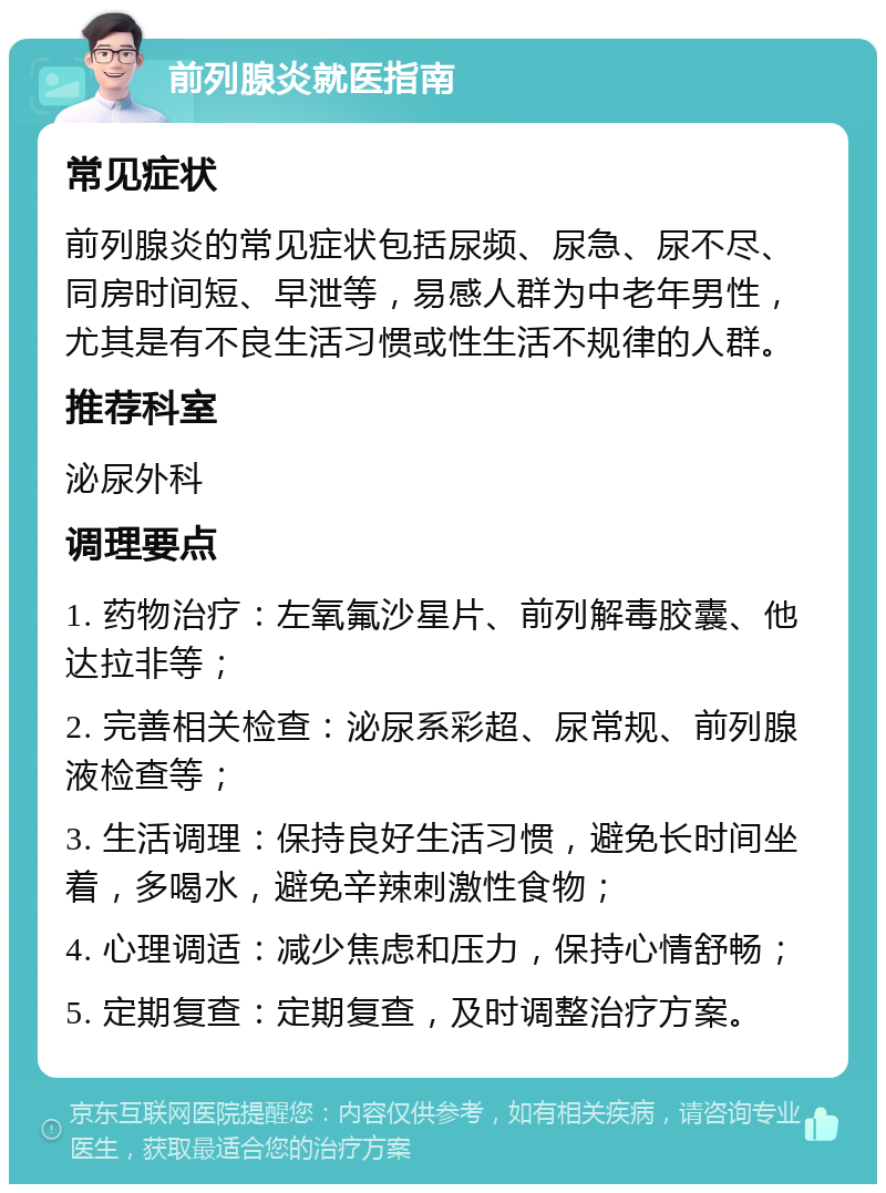 前列腺炎就医指南 常见症状 前列腺炎的常见症状包括尿频、尿急、尿不尽、同房时间短、早泄等，易感人群为中老年男性，尤其是有不良生活习惯或性生活不规律的人群。 推荐科室 泌尿外科 调理要点 1. 药物治疗：左氧氟沙星片、前列解毒胶囊、他达拉非等； 2. 完善相关检查：泌尿系彩超、尿常规、前列腺液检查等； 3. 生活调理：保持良好生活习惯，避免长时间坐着，多喝水，避免辛辣刺激性食物； 4. 心理调适：减少焦虑和压力，保持心情舒畅； 5. 定期复查：定期复查，及时调整治疗方案。