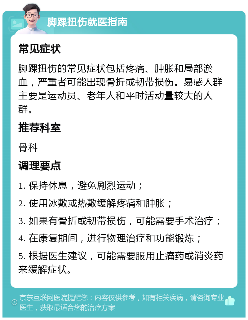 脚踝扭伤就医指南 常见症状 脚踝扭伤的常见症状包括疼痛、肿胀和局部淤血，严重者可能出现骨折或韧带损伤。易感人群主要是运动员、老年人和平时活动量较大的人群。 推荐科室 骨科 调理要点 1. 保持休息，避免剧烈运动； 2. 使用冰敷或热敷缓解疼痛和肿胀； 3. 如果有骨折或韧带损伤，可能需要手术治疗； 4. 在康复期间，进行物理治疗和功能锻炼； 5. 根据医生建议，可能需要服用止痛药或消炎药来缓解症状。