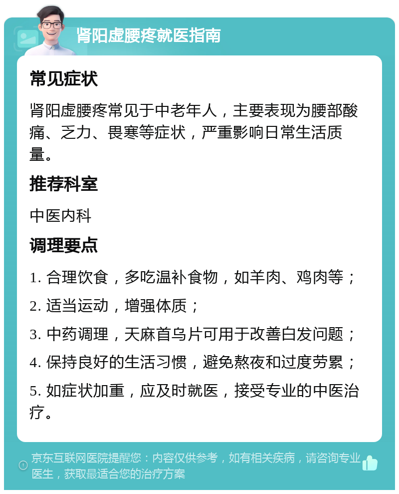 肾阳虚腰疼就医指南 常见症状 肾阳虚腰疼常见于中老年人，主要表现为腰部酸痛、乏力、畏寒等症状，严重影响日常生活质量。 推荐科室 中医内科 调理要点 1. 合理饮食，多吃温补食物，如羊肉、鸡肉等； 2. 适当运动，增强体质； 3. 中药调理，天麻首乌片可用于改善白发问题； 4. 保持良好的生活习惯，避免熬夜和过度劳累； 5. 如症状加重，应及时就医，接受专业的中医治疗。