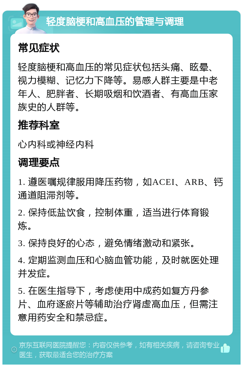 轻度脑梗和高血压的管理与调理 常见症状 轻度脑梗和高血压的常见症状包括头痛、眩晕、视力模糊、记忆力下降等。易感人群主要是中老年人、肥胖者、长期吸烟和饮酒者、有高血压家族史的人群等。 推荐科室 心内科或神经内科 调理要点 1. 遵医嘱规律服用降压药物，如ACEI、ARB、钙通道阻滞剂等。 2. 保持低盐饮食，控制体重，适当进行体育锻炼。 3. 保持良好的心态，避免情绪激动和紧张。 4. 定期监测血压和心脑血管功能，及时就医处理并发症。 5. 在医生指导下，考虑使用中成药如复方丹参片、血府逐瘀片等辅助治疗肾虚高血压，但需注意用药安全和禁忌症。