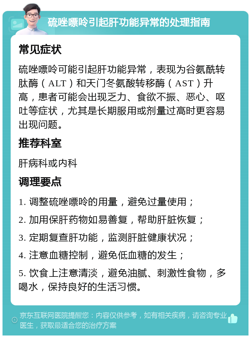 硫唑嘌呤引起肝功能异常的处理指南 常见症状 硫唑嘌呤可能引起肝功能异常，表现为谷氨酰转肽酶（ALT）和天门冬氨酸转移酶（AST）升高，患者可能会出现乏力、食欲不振、恶心、呕吐等症状，尤其是长期服用或剂量过高时更容易出现问题。 推荐科室 肝病科或内科 调理要点 1. 调整硫唑嘌呤的用量，避免过量使用； 2. 加用保肝药物如易善复，帮助肝脏恢复； 3. 定期复查肝功能，监测肝脏健康状况； 4. 注意血糖控制，避免低血糖的发生； 5. 饮食上注意清淡，避免油腻、刺激性食物，多喝水，保持良好的生活习惯。