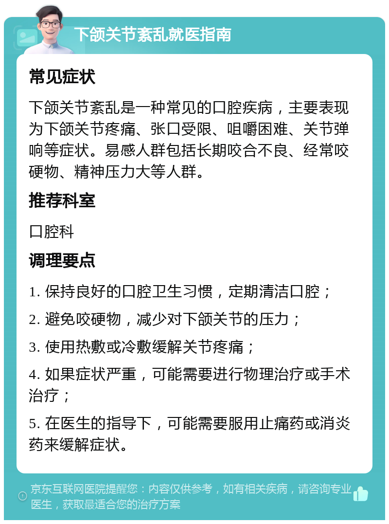 下颌关节紊乱就医指南 常见症状 下颌关节紊乱是一种常见的口腔疾病，主要表现为下颌关节疼痛、张口受限、咀嚼困难、关节弹响等症状。易感人群包括长期咬合不良、经常咬硬物、精神压力大等人群。 推荐科室 口腔科 调理要点 1. 保持良好的口腔卫生习惯，定期清洁口腔； 2. 避免咬硬物，减少对下颌关节的压力； 3. 使用热敷或冷敷缓解关节疼痛； 4. 如果症状严重，可能需要进行物理治疗或手术治疗； 5. 在医生的指导下，可能需要服用止痛药或消炎药来缓解症状。