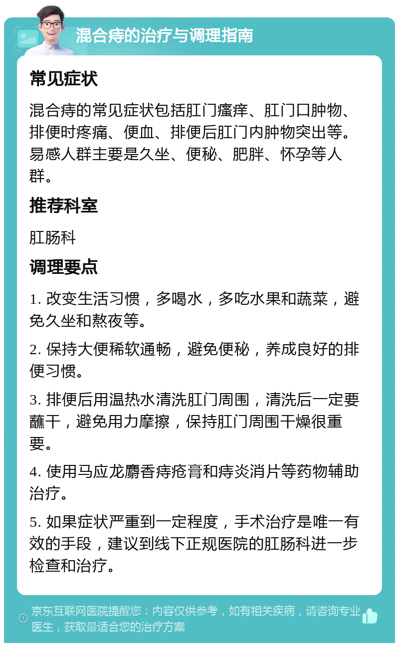 混合痔的治疗与调理指南 常见症状 混合痔的常见症状包括肛门瘙痒、肛门口肿物、排便时疼痛、便血、排便后肛门内肿物突出等。易感人群主要是久坐、便秘、肥胖、怀孕等人群。 推荐科室 肛肠科 调理要点 1. 改变生活习惯，多喝水，多吃水果和蔬菜，避免久坐和熬夜等。 2. 保持大便稀软通畅，避免便秘，养成良好的排便习惯。 3. 排便后用温热水清洗肛门周围，清洗后一定要蘸干，避免用力摩擦，保持肛门周围干燥很重要。 4. 使用马应龙麝香痔疮膏和痔炎消片等药物辅助治疗。 5. 如果症状严重到一定程度，手术治疗是唯一有效的手段，建议到线下正规医院的肛肠科进一步检查和治疗。