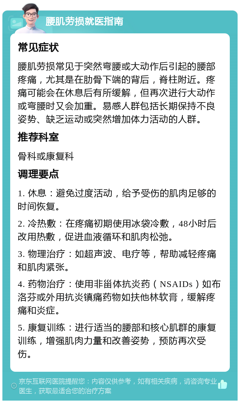 腰肌劳损就医指南 常见症状 腰肌劳损常见于突然弯腰或大动作后引起的腰部疼痛，尤其是在肋骨下端的背后，脊柱附近。疼痛可能会在休息后有所缓解，但再次进行大动作或弯腰时又会加重。易感人群包括长期保持不良姿势、缺乏运动或突然增加体力活动的人群。 推荐科室 骨科或康复科 调理要点 1. 休息：避免过度活动，给予受伤的肌肉足够的时间恢复。 2. 冷热敷：在疼痛初期使用冰袋冷敷，48小时后改用热敷，促进血液循环和肌肉松弛。 3. 物理治疗：如超声波、电疗等，帮助减轻疼痛和肌肉紧张。 4. 药物治疗：使用非甾体抗炎药（NSAIDs）如布洛芬或外用抗炎镇痛药物如扶他林软膏，缓解疼痛和炎症。 5. 康复训练：进行适当的腰部和核心肌群的康复训练，增强肌肉力量和改善姿势，预防再次受伤。