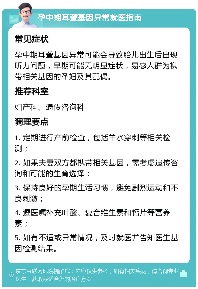 孕中期耳聋基因异常就医指南 常见症状 孕中期耳聋基因异常可能会导致胎儿出生后出现听力问题，早期可能无明显症状，易感人群为携带相关基因的孕妇及其配偶。 推荐科室 妇产科、遗传咨询科 调理要点 1. 定期进行产前检查，包括羊水穿刺等相关检测； 2. 如果夫妻双方都携带相关基因，需考虑遗传咨询和可能的生育选择； 3. 保持良好的孕期生活习惯，避免剧烈运动和不良刺激； 4. 遵医嘱补充叶酸、复合维生素和钙片等营养素； 5. 如有不适或异常情况，及时就医并告知医生基因检测结果。