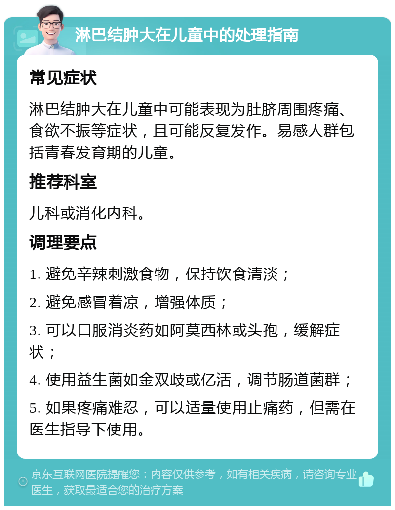 淋巴结肿大在儿童中的处理指南 常见症状 淋巴结肿大在儿童中可能表现为肚脐周围疼痛、食欲不振等症状，且可能反复发作。易感人群包括青春发育期的儿童。 推荐科室 儿科或消化内科。 调理要点 1. 避免辛辣刺激食物，保持饮食清淡； 2. 避免感冒着凉，增强体质； 3. 可以口服消炎药如阿莫西林或头孢，缓解症状； 4. 使用益生菌如金双歧或亿活，调节肠道菌群； 5. 如果疼痛难忍，可以适量使用止痛药，但需在医生指导下使用。