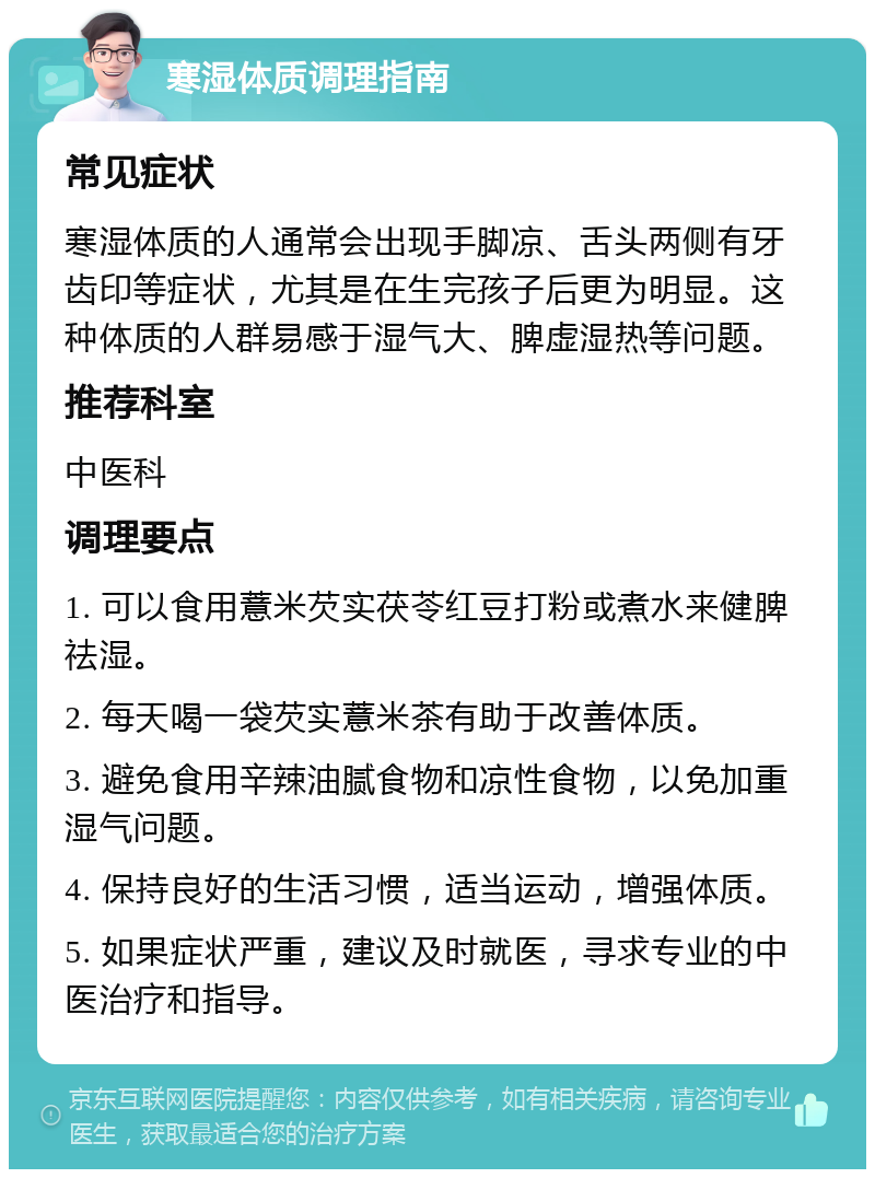 寒湿体质调理指南 常见症状 寒湿体质的人通常会出现手脚凉、舌头两侧有牙齿印等症状，尤其是在生完孩子后更为明显。这种体质的人群易感于湿气大、脾虚湿热等问题。 推荐科室 中医科 调理要点 1. 可以食用薏米芡实茯苓红豆打粉或煮水来健脾祛湿。 2. 每天喝一袋芡实薏米茶有助于改善体质。 3. 避免食用辛辣油腻食物和凉性食物，以免加重湿气问题。 4. 保持良好的生活习惯，适当运动，增强体质。 5. 如果症状严重，建议及时就医，寻求专业的中医治疗和指导。