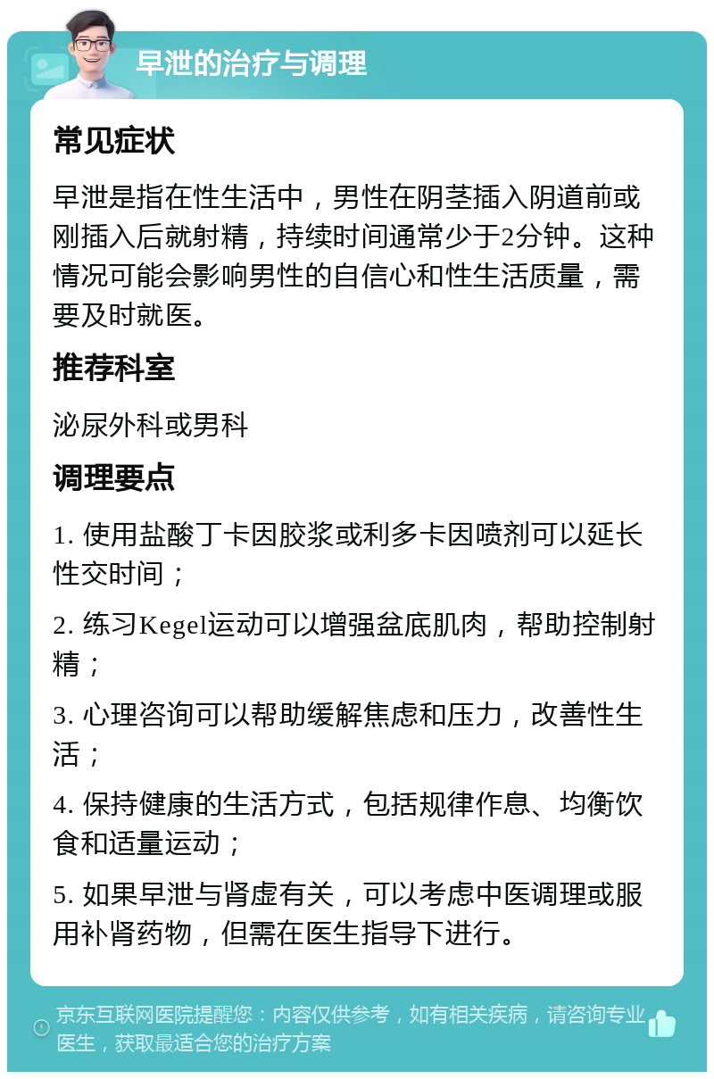 早泄的治疗与调理 常见症状 早泄是指在性生活中，男性在阴茎插入阴道前或刚插入后就射精，持续时间通常少于2分钟。这种情况可能会影响男性的自信心和性生活质量，需要及时就医。 推荐科室 泌尿外科或男科 调理要点 1. 使用盐酸丁卡因胶浆或利多卡因喷剂可以延长性交时间； 2. 练习Kegel运动可以增强盆底肌肉，帮助控制射精； 3. 心理咨询可以帮助缓解焦虑和压力，改善性生活； 4. 保持健康的生活方式，包括规律作息、均衡饮食和适量运动； 5. 如果早泄与肾虚有关，可以考虑中医调理或服用补肾药物，但需在医生指导下进行。