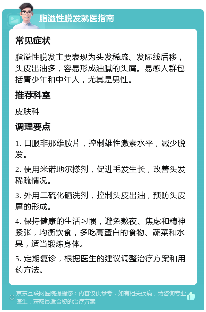 脂溢性脱发就医指南 常见症状 脂溢性脱发主要表现为头发稀疏、发际线后移，头皮出油多，容易形成油腻的头屑。易感人群包括青少年和中年人，尤其是男性。 推荐科室 皮肤科 调理要点 1. 口服非那雄胺片，控制雄性激素水平，减少脱发。 2. 使用米诺地尔搽剂，促进毛发生长，改善头发稀疏情况。 3. 外用二硫化硒洗剂，控制头皮出油，预防头皮屑的形成。 4. 保持健康的生活习惯，避免熬夜、焦虑和精神紧张，均衡饮食，多吃高蛋白的食物、蔬菜和水果，适当锻炼身体。 5. 定期复诊，根据医生的建议调整治疗方案和用药方法。