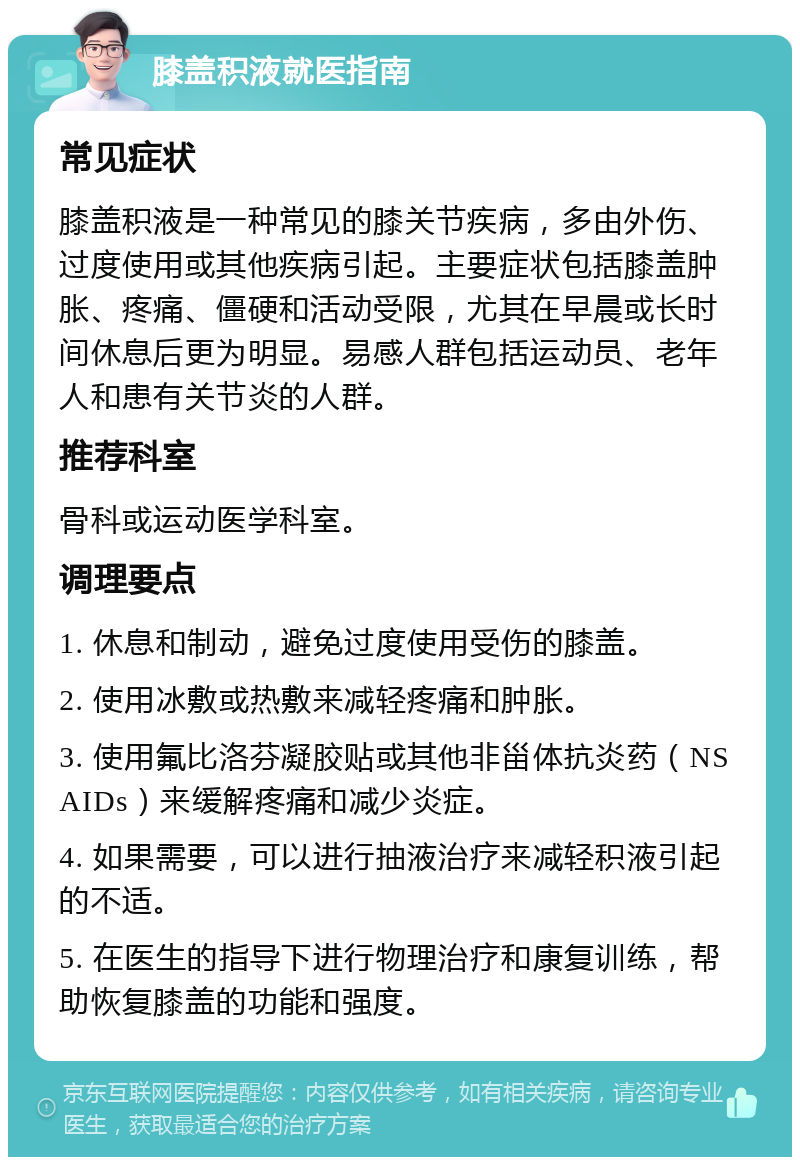 膝盖积液就医指南 常见症状 膝盖积液是一种常见的膝关节疾病，多由外伤、过度使用或其他疾病引起。主要症状包括膝盖肿胀、疼痛、僵硬和活动受限，尤其在早晨或长时间休息后更为明显。易感人群包括运动员、老年人和患有关节炎的人群。 推荐科室 骨科或运动医学科室。 调理要点 1. 休息和制动，避免过度使用受伤的膝盖。 2. 使用冰敷或热敷来减轻疼痛和肿胀。 3. 使用氟比洛芬凝胶贴或其他非甾体抗炎药（NSAIDs）来缓解疼痛和减少炎症。 4. 如果需要，可以进行抽液治疗来减轻积液引起的不适。 5. 在医生的指导下进行物理治疗和康复训练，帮助恢复膝盖的功能和强度。