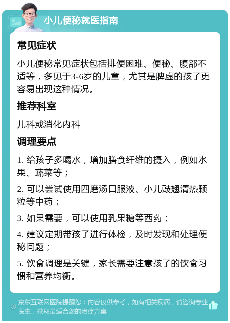 小儿便秘就医指南 常见症状 小儿便秘常见症状包括排便困难、便秘、腹部不适等，多见于3-6岁的儿童，尤其是脾虚的孩子更容易出现这种情况。 推荐科室 儿科或消化内科 调理要点 1. 给孩子多喝水，增加膳食纤维的摄入，例如水果、蔬菜等； 2. 可以尝试使用四磨汤口服液、小儿豉翘清热颗粒等中药； 3. 如果需要，可以使用乳果糖等西药； 4. 建议定期带孩子进行体检，及时发现和处理便秘问题； 5. 饮食调理是关键，家长需要注意孩子的饮食习惯和营养均衡。