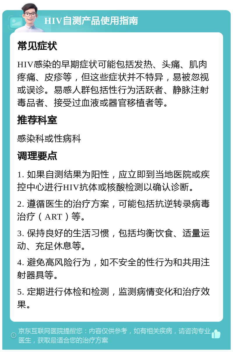 HIV自测产品使用指南 常见症状 HIV感染的早期症状可能包括发热、头痛、肌肉疼痛、皮疹等，但这些症状并不特异，易被忽视或误诊。易感人群包括性行为活跃者、静脉注射毒品者、接受过血液或器官移植者等。 推荐科室 感染科或性病科 调理要点 1. 如果自测结果为阳性，应立即到当地医院或疾控中心进行HIV抗体或核酸检测以确认诊断。 2. 遵循医生的治疗方案，可能包括抗逆转录病毒治疗（ART）等。 3. 保持良好的生活习惯，包括均衡饮食、适量运动、充足休息等。 4. 避免高风险行为，如不安全的性行为和共用注射器具等。 5. 定期进行体检和检测，监测病情变化和治疗效果。