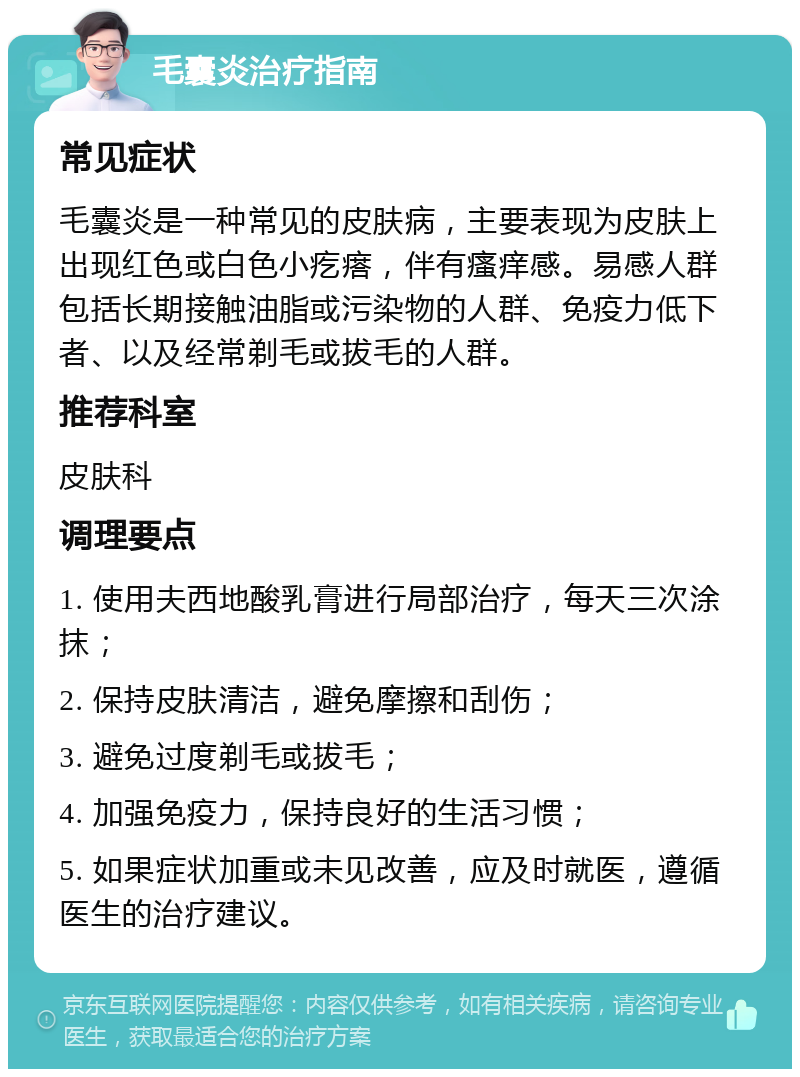 毛囊炎治疗指南 常见症状 毛囊炎是一种常见的皮肤病，主要表现为皮肤上出现红色或白色小疙瘩，伴有瘙痒感。易感人群包括长期接触油脂或污染物的人群、免疫力低下者、以及经常剃毛或拔毛的人群。 推荐科室 皮肤科 调理要点 1. 使用夫西地酸乳膏进行局部治疗，每天三次涂抹； 2. 保持皮肤清洁，避免摩擦和刮伤； 3. 避免过度剃毛或拔毛； 4. 加强免疫力，保持良好的生活习惯； 5. 如果症状加重或未见改善，应及时就医，遵循医生的治疗建议。