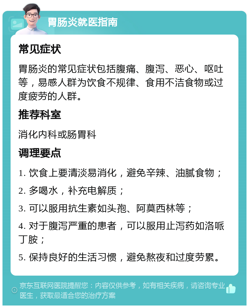 胃肠炎就医指南 常见症状 胃肠炎的常见症状包括腹痛、腹泻、恶心、呕吐等，易感人群为饮食不规律、食用不洁食物或过度疲劳的人群。 推荐科室 消化内科或肠胃科 调理要点 1. 饮食上要清淡易消化，避免辛辣、油腻食物； 2. 多喝水，补充电解质； 3. 可以服用抗生素如头孢、阿莫西林等； 4. 对于腹泻严重的患者，可以服用止泻药如洛哌丁胺； 5. 保持良好的生活习惯，避免熬夜和过度劳累。