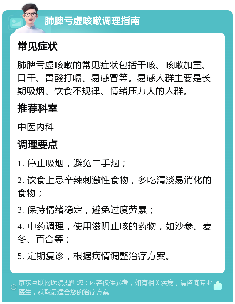 肺脾亏虚咳嗽调理指南 常见症状 肺脾亏虚咳嗽的常见症状包括干咳、咳嗽加重、口干、胃酸打嗝、易感冒等。易感人群主要是长期吸烟、饮食不规律、情绪压力大的人群。 推荐科室 中医内科 调理要点 1. 停止吸烟，避免二手烟； 2. 饮食上忌辛辣刺激性食物，多吃清淡易消化的食物； 3. 保持情绪稳定，避免过度劳累； 4. 中药调理，使用滋阴止咳的药物，如沙参、麦冬、百合等； 5. 定期复诊，根据病情调整治疗方案。