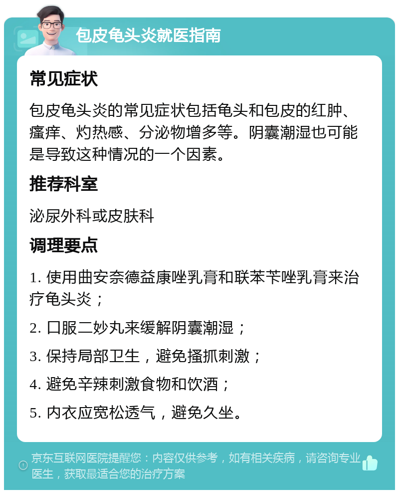 包皮龟头炎就医指南 常见症状 包皮龟头炎的常见症状包括龟头和包皮的红肿、瘙痒、灼热感、分泌物增多等。阴囊潮湿也可能是导致这种情况的一个因素。 推荐科室 泌尿外科或皮肤科 调理要点 1. 使用曲安奈德益康唑乳膏和联苯苄唑乳膏来治疗龟头炎； 2. 口服二妙丸来缓解阴囊潮湿； 3. 保持局部卫生，避免搔抓刺激； 4. 避免辛辣刺激食物和饮酒； 5. 内衣应宽松透气，避免久坐。