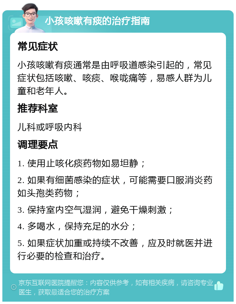 小孩咳嗽有痰的治疗指南 常见症状 小孩咳嗽有痰通常是由呼吸道感染引起的，常见症状包括咳嗽、咳痰、喉咙痛等，易感人群为儿童和老年人。 推荐科室 儿科或呼吸内科 调理要点 1. 使用止咳化痰药物如易坦静； 2. 如果有细菌感染的症状，可能需要口服消炎药如头孢类药物； 3. 保持室内空气湿润，避免干燥刺激； 4. 多喝水，保持充足的水分； 5. 如果症状加重或持续不改善，应及时就医并进行必要的检查和治疗。