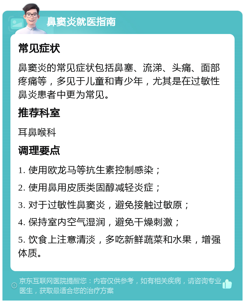 鼻窦炎就医指南 常见症状 鼻窦炎的常见症状包括鼻塞、流涕、头痛、面部疼痛等，多见于儿童和青少年，尤其是在过敏性鼻炎患者中更为常见。 推荐科室 耳鼻喉科 调理要点 1. 使用欧龙马等抗生素控制感染； 2. 使用鼻用皮质类固醇减轻炎症； 3. 对于过敏性鼻窦炎，避免接触过敏原； 4. 保持室内空气湿润，避免干燥刺激； 5. 饮食上注意清淡，多吃新鲜蔬菜和水果，增强体质。