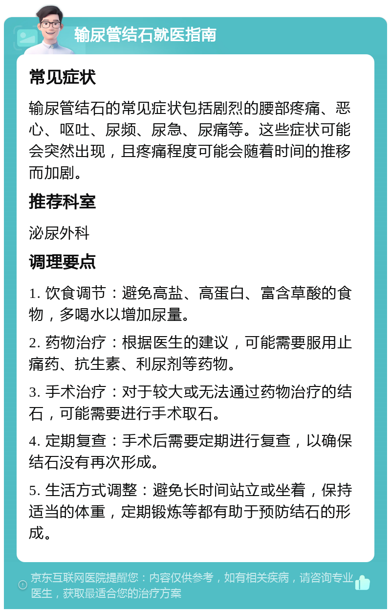 输尿管结石就医指南 常见症状 输尿管结石的常见症状包括剧烈的腰部疼痛、恶心、呕吐、尿频、尿急、尿痛等。这些症状可能会突然出现，且疼痛程度可能会随着时间的推移而加剧。 推荐科室 泌尿外科 调理要点 1. 饮食调节：避免高盐、高蛋白、富含草酸的食物，多喝水以增加尿量。 2. 药物治疗：根据医生的建议，可能需要服用止痛药、抗生素、利尿剂等药物。 3. 手术治疗：对于较大或无法通过药物治疗的结石，可能需要进行手术取石。 4. 定期复查：手术后需要定期进行复查，以确保结石没有再次形成。 5. 生活方式调整：避免长时间站立或坐着，保持适当的体重，定期锻炼等都有助于预防结石的形成。