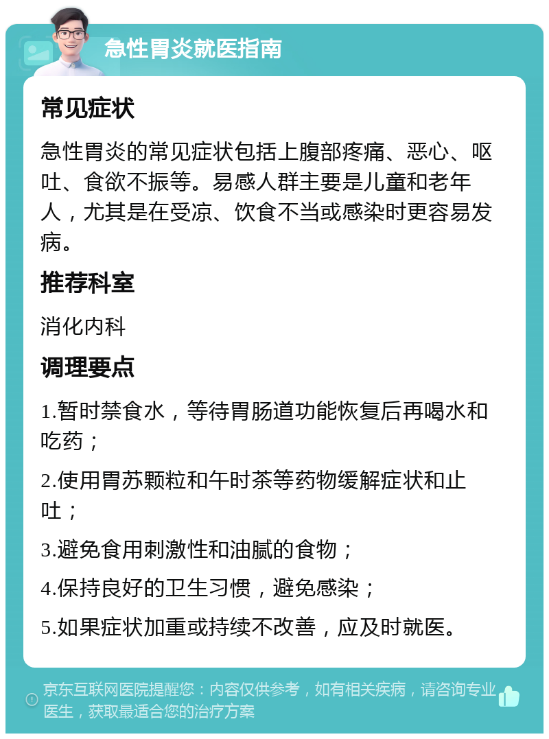 急性胃炎就医指南 常见症状 急性胃炎的常见症状包括上腹部疼痛、恶心、呕吐、食欲不振等。易感人群主要是儿童和老年人，尤其是在受凉、饮食不当或感染时更容易发病。 推荐科室 消化内科 调理要点 1.暂时禁食水，等待胃肠道功能恢复后再喝水和吃药； 2.使用胃苏颗粒和午时茶等药物缓解症状和止吐； 3.避免食用刺激性和油腻的食物； 4.保持良好的卫生习惯，避免感染； 5.如果症状加重或持续不改善，应及时就医。