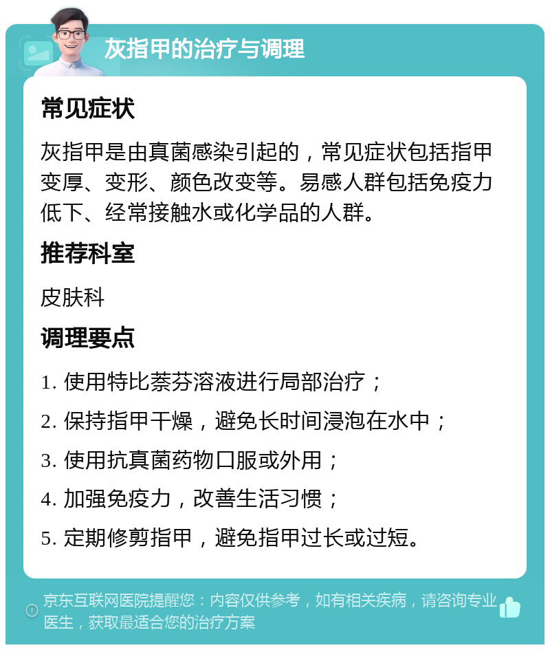 灰指甲的治疗与调理 常见症状 灰指甲是由真菌感染引起的，常见症状包括指甲变厚、变形、颜色改变等。易感人群包括免疫力低下、经常接触水或化学品的人群。 推荐科室 皮肤科 调理要点 1. 使用特比萘芬溶液进行局部治疗； 2. 保持指甲干燥，避免长时间浸泡在水中； 3. 使用抗真菌药物口服或外用； 4. 加强免疫力，改善生活习惯； 5. 定期修剪指甲，避免指甲过长或过短。