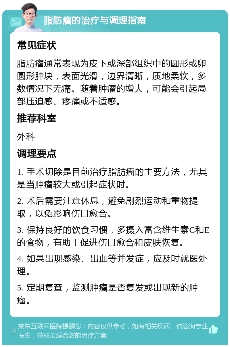 脂肪瘤的治疗与调理指南 常见症状 脂肪瘤通常表现为皮下或深部组织中的圆形或卵圆形肿块，表面光滑，边界清晰，质地柔软，多数情况下无痛。随着肿瘤的增大，可能会引起局部压迫感、疼痛或不适感。 推荐科室 外科 调理要点 1. 手术切除是目前治疗脂肪瘤的主要方法，尤其是当肿瘤较大或引起症状时。 2. 术后需要注意休息，避免剧烈运动和重物提取，以免影响伤口愈合。 3. 保持良好的饮食习惯，多摄入富含维生素C和E的食物，有助于促进伤口愈合和皮肤恢复。 4. 如果出现感染、出血等并发症，应及时就医处理。 5. 定期复查，监测肿瘤是否复发或出现新的肿瘤。