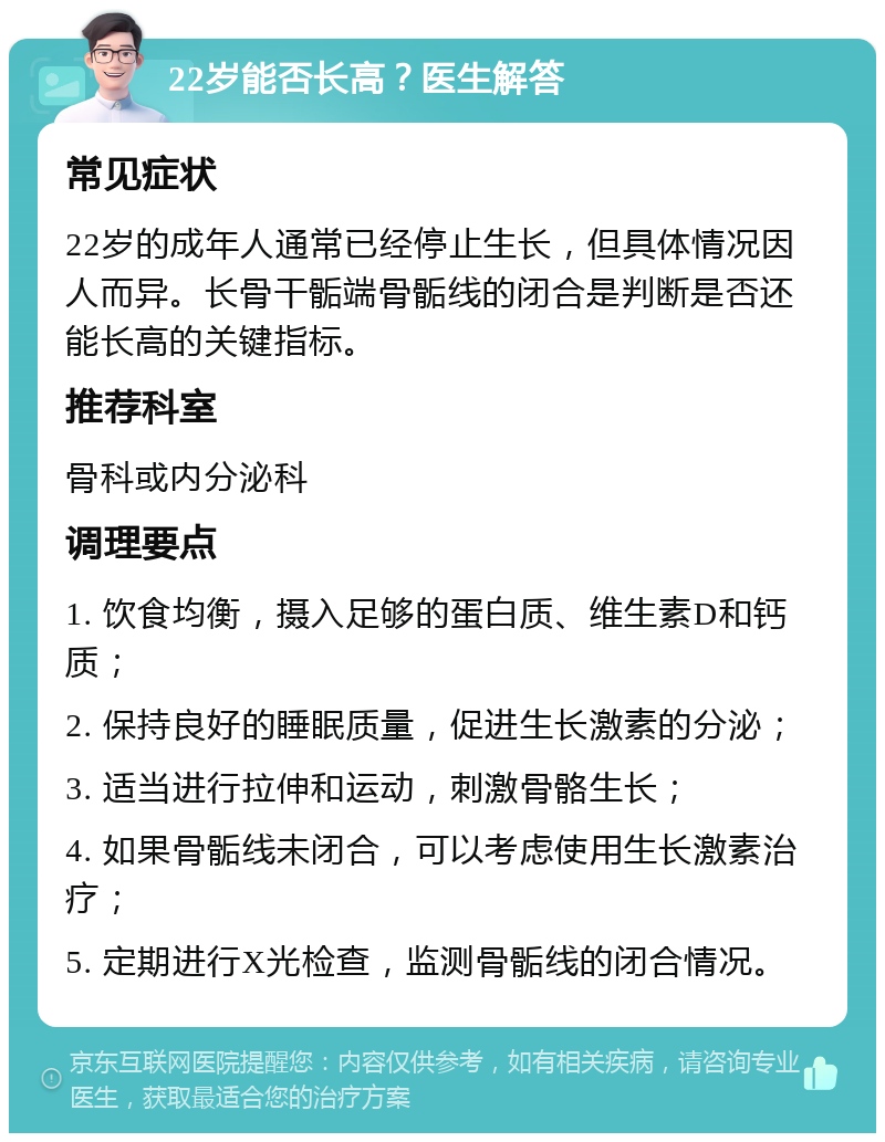 22岁能否长高？医生解答 常见症状 22岁的成年人通常已经停止生长，但具体情况因人而异。长骨干骺端骨骺线的闭合是判断是否还能长高的关键指标。 推荐科室 骨科或内分泌科 调理要点 1. 饮食均衡，摄入足够的蛋白质、维生素D和钙质； 2. 保持良好的睡眠质量，促进生长激素的分泌； 3. 适当进行拉伸和运动，刺激骨骼生长； 4. 如果骨骺线未闭合，可以考虑使用生长激素治疗； 5. 定期进行X光检查，监测骨骺线的闭合情况。