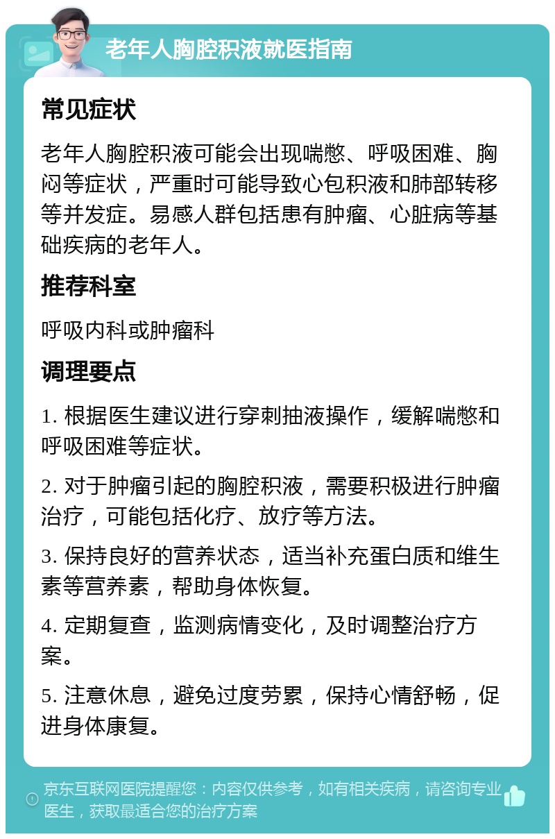 老年人胸腔积液就医指南 常见症状 老年人胸腔积液可能会出现喘憋、呼吸困难、胸闷等症状，严重时可能导致心包积液和肺部转移等并发症。易感人群包括患有肿瘤、心脏病等基础疾病的老年人。 推荐科室 呼吸内科或肿瘤科 调理要点 1. 根据医生建议进行穿刺抽液操作，缓解喘憋和呼吸困难等症状。 2. 对于肿瘤引起的胸腔积液，需要积极进行肿瘤治疗，可能包括化疗、放疗等方法。 3. 保持良好的营养状态，适当补充蛋白质和维生素等营养素，帮助身体恢复。 4. 定期复查，监测病情变化，及时调整治疗方案。 5. 注意休息，避免过度劳累，保持心情舒畅，促进身体康复。