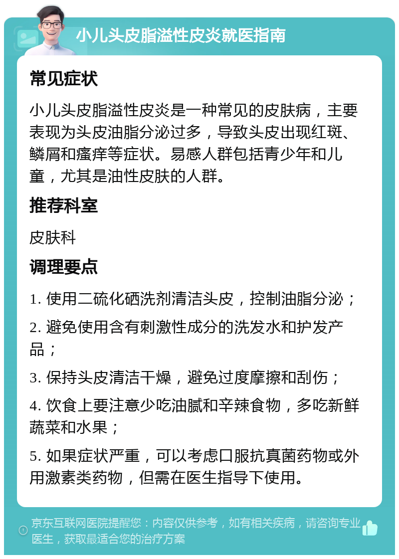 小儿头皮脂溢性皮炎就医指南 常见症状 小儿头皮脂溢性皮炎是一种常见的皮肤病，主要表现为头皮油脂分泌过多，导致头皮出现红斑、鳞屑和瘙痒等症状。易感人群包括青少年和儿童，尤其是油性皮肤的人群。 推荐科室 皮肤科 调理要点 1. 使用二硫化硒洗剂清洁头皮，控制油脂分泌； 2. 避免使用含有刺激性成分的洗发水和护发产品； 3. 保持头皮清洁干燥，避免过度摩擦和刮伤； 4. 饮食上要注意少吃油腻和辛辣食物，多吃新鲜蔬菜和水果； 5. 如果症状严重，可以考虑口服抗真菌药物或外用激素类药物，但需在医生指导下使用。