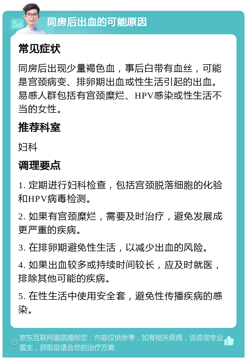 同房后出血的可能原因 常见症状 同房后出现少量褐色血，事后白带有血丝，可能是宫颈病变、排卵期出血或性生活引起的出血。易感人群包括有宫颈糜烂、HPV感染或性生活不当的女性。 推荐科室 妇科 调理要点 1. 定期进行妇科检查，包括宫颈脱落细胞的化验和HPV病毒检测。 2. 如果有宫颈糜烂，需要及时治疗，避免发展成更严重的疾病。 3. 在排卵期避免性生活，以减少出血的风险。 4. 如果出血较多或持续时间较长，应及时就医，排除其他可能的疾病。 5. 在性生活中使用安全套，避免性传播疾病的感染。