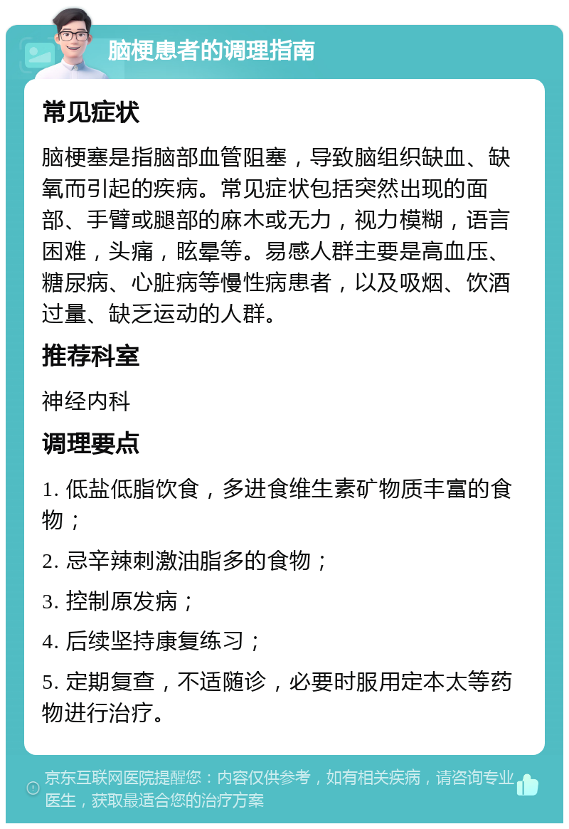 脑梗患者的调理指南 常见症状 脑梗塞是指脑部血管阻塞，导致脑组织缺血、缺氧而引起的疾病。常见症状包括突然出现的面部、手臂或腿部的麻木或无力，视力模糊，语言困难，头痛，眩晕等。易感人群主要是高血压、糖尿病、心脏病等慢性病患者，以及吸烟、饮酒过量、缺乏运动的人群。 推荐科室 神经内科 调理要点 1. 低盐低脂饮食，多进食维生素矿物质丰富的食物； 2. 忌辛辣刺激油脂多的食物； 3. 控制原发病； 4. 后续坚持康复练习； 5. 定期复查，不适随诊，必要时服用定本太等药物进行治疗。