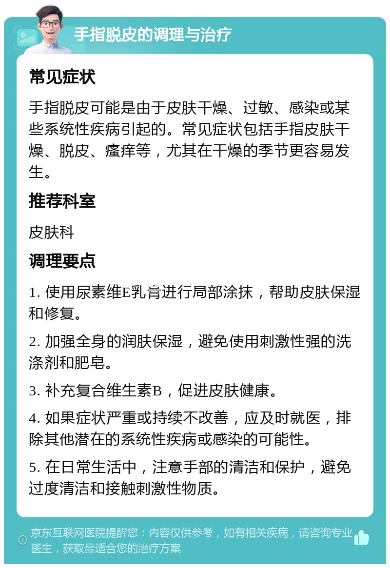 手指脱皮的调理与治疗 常见症状 手指脱皮可能是由于皮肤干燥、过敏、感染或某些系统性疾病引起的。常见症状包括手指皮肤干燥、脱皮、瘙痒等，尤其在干燥的季节更容易发生。 推荐科室 皮肤科 调理要点 1. 使用尿素维E乳膏进行局部涂抹，帮助皮肤保湿和修复。 2. 加强全身的润肤保湿，避免使用刺激性强的洗涤剂和肥皂。 3. 补充复合维生素B，促进皮肤健康。 4. 如果症状严重或持续不改善，应及时就医，排除其他潜在的系统性疾病或感染的可能性。 5. 在日常生活中，注意手部的清洁和保护，避免过度清洁和接触刺激性物质。