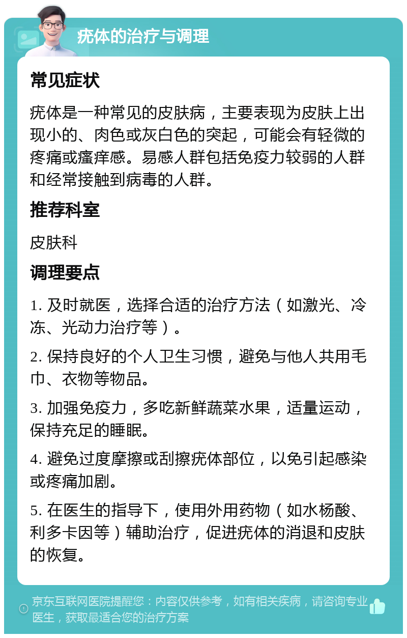 疣体的治疗与调理 常见症状 疣体是一种常见的皮肤病，主要表现为皮肤上出现小的、肉色或灰白色的突起，可能会有轻微的疼痛或瘙痒感。易感人群包括免疫力较弱的人群和经常接触到病毒的人群。 推荐科室 皮肤科 调理要点 1. 及时就医，选择合适的治疗方法（如激光、冷冻、光动力治疗等）。 2. 保持良好的个人卫生习惯，避免与他人共用毛巾、衣物等物品。 3. 加强免疫力，多吃新鲜蔬菜水果，适量运动，保持充足的睡眠。 4. 避免过度摩擦或刮擦疣体部位，以免引起感染或疼痛加剧。 5. 在医生的指导下，使用外用药物（如水杨酸、利多卡因等）辅助治疗，促进疣体的消退和皮肤的恢复。