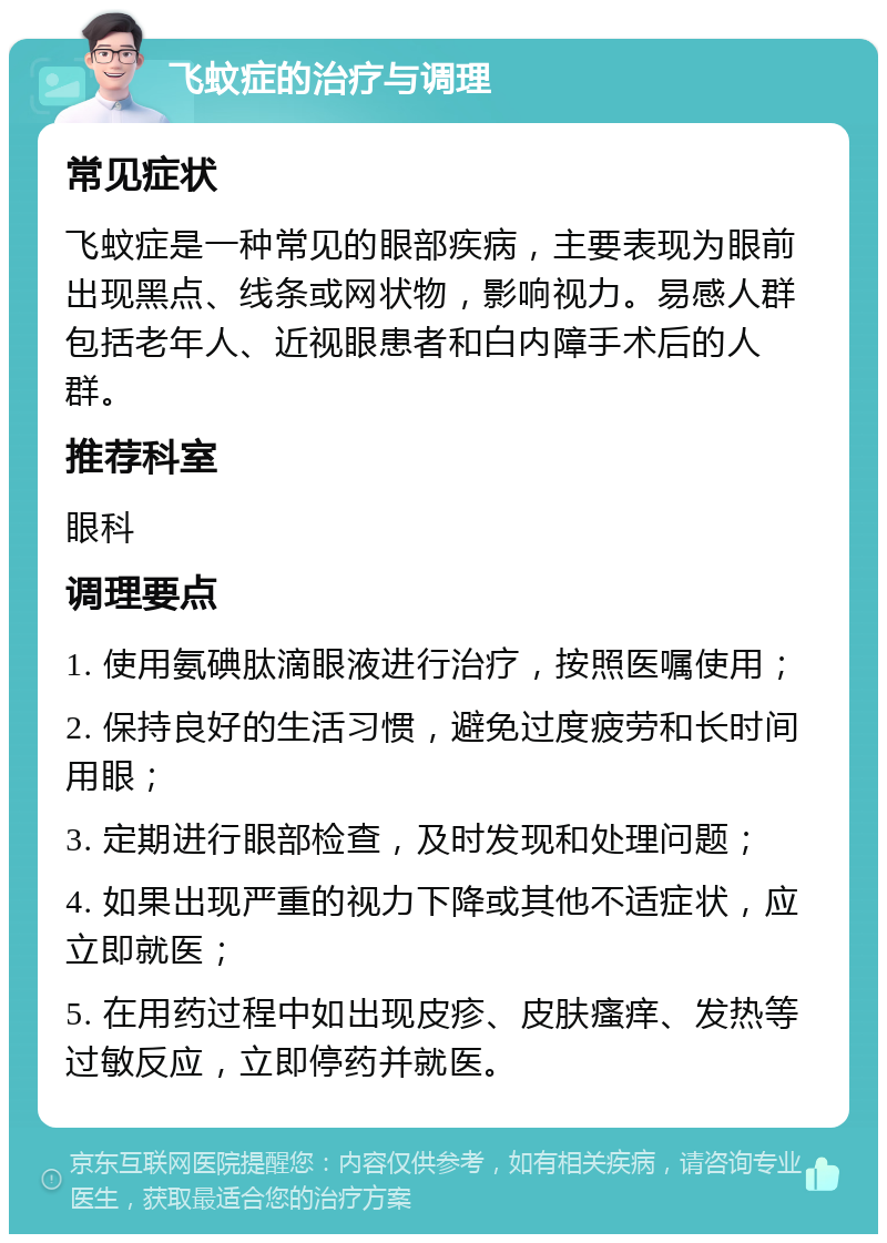 飞蚊症的治疗与调理 常见症状 飞蚊症是一种常见的眼部疾病，主要表现为眼前出现黑点、线条或网状物，影响视力。易感人群包括老年人、近视眼患者和白内障手术后的人群。 推荐科室 眼科 调理要点 1. 使用氨碘肽滴眼液进行治疗，按照医嘱使用； 2. 保持良好的生活习惯，避免过度疲劳和长时间用眼； 3. 定期进行眼部检查，及时发现和处理问题； 4. 如果出现严重的视力下降或其他不适症状，应立即就医； 5. 在用药过程中如出现皮疹、皮肤瘙痒、发热等过敏反应，立即停药并就医。