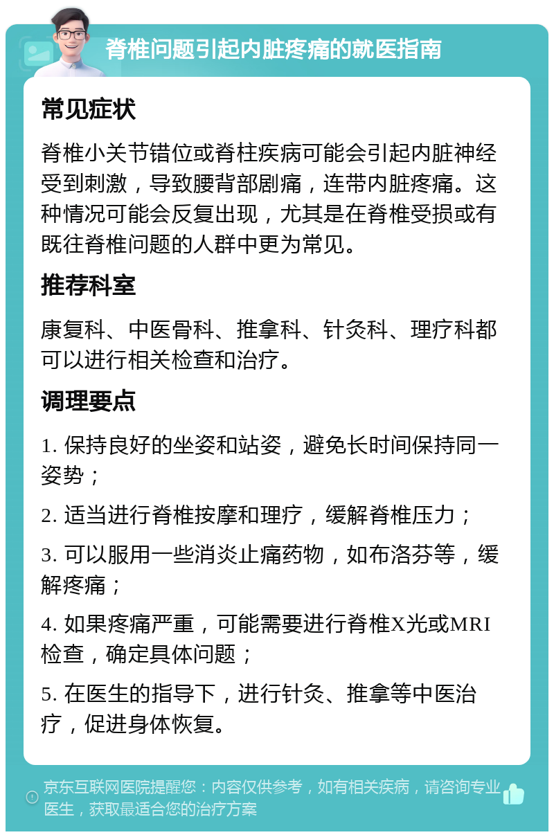 脊椎问题引起内脏疼痛的就医指南 常见症状 脊椎小关节错位或脊柱疾病可能会引起内脏神经受到刺激，导致腰背部剧痛，连带内脏疼痛。这种情况可能会反复出现，尤其是在脊椎受损或有既往脊椎问题的人群中更为常见。 推荐科室 康复科、中医骨科、推拿科、针灸科、理疗科都可以进行相关检查和治疗。 调理要点 1. 保持良好的坐姿和站姿，避免长时间保持同一姿势； 2. 适当进行脊椎按摩和理疗，缓解脊椎压力； 3. 可以服用一些消炎止痛药物，如布洛芬等，缓解疼痛； 4. 如果疼痛严重，可能需要进行脊椎X光或MRI检查，确定具体问题； 5. 在医生的指导下，进行针灸、推拿等中医治疗，促进身体恢复。