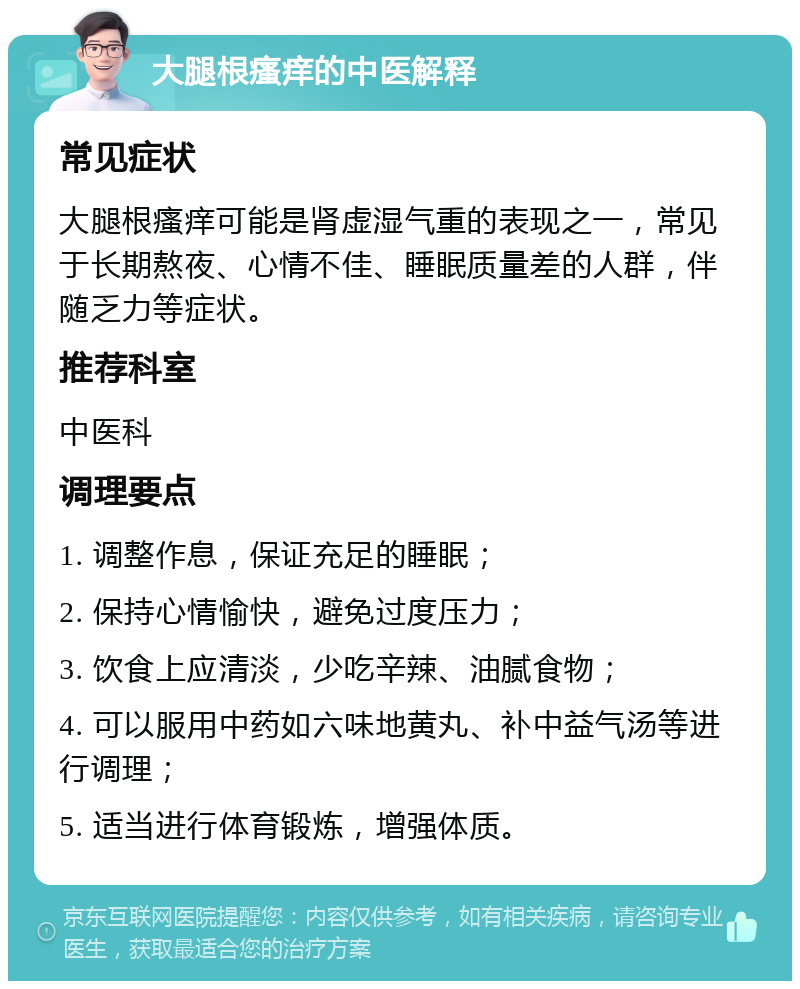 大腿根瘙痒的中医解释 常见症状 大腿根瘙痒可能是肾虚湿气重的表现之一，常见于长期熬夜、心情不佳、睡眠质量差的人群，伴随乏力等症状。 推荐科室 中医科 调理要点 1. 调整作息，保证充足的睡眠； 2. 保持心情愉快，避免过度压力； 3. 饮食上应清淡，少吃辛辣、油腻食物； 4. 可以服用中药如六味地黄丸、补中益气汤等进行调理； 5. 适当进行体育锻炼，增强体质。