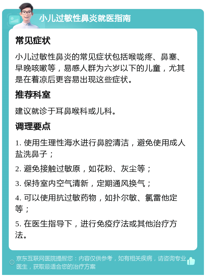 小儿过敏性鼻炎就医指南 常见症状 小儿过敏性鼻炎的常见症状包括喉咙疼、鼻塞、早晚咳嗽等，易感人群为六岁以下的儿童，尤其是在着凉后更容易出现这些症状。 推荐科室 建议就诊于耳鼻喉科或儿科。 调理要点 1. 使用生理性海水进行鼻腔清洁，避免使用成人盐洗鼻子； 2. 避免接触过敏原，如花粉、灰尘等； 3. 保持室内空气清新，定期通风换气； 4. 可以使用抗过敏药物，如扑尔敏、氯雷他定等； 5. 在医生指导下，进行免疫疗法或其他治疗方法。