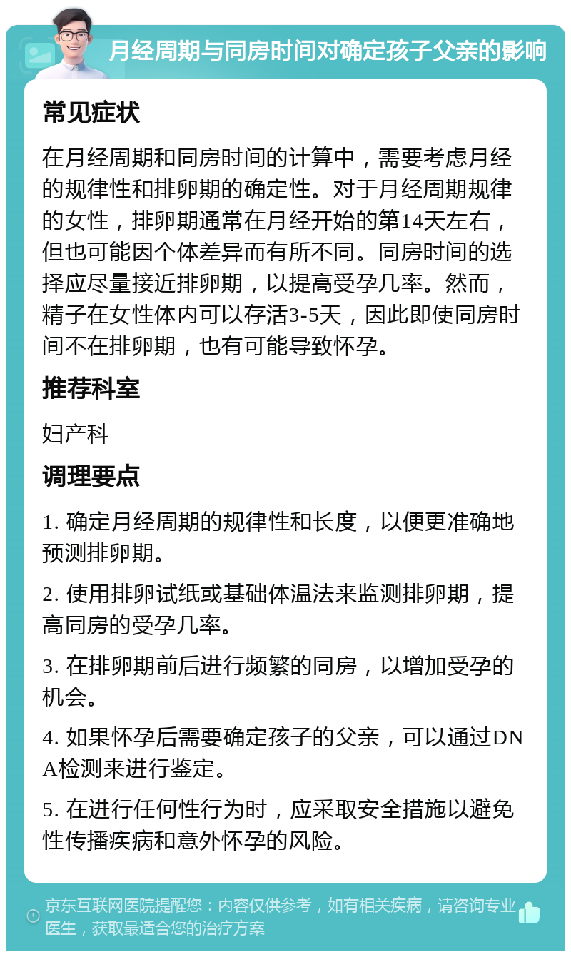 月经周期与同房时间对确定孩子父亲的影响 常见症状 在月经周期和同房时间的计算中，需要考虑月经的规律性和排卵期的确定性。对于月经周期规律的女性，排卵期通常在月经开始的第14天左右，但也可能因个体差异而有所不同。同房时间的选择应尽量接近排卵期，以提高受孕几率。然而，精子在女性体内可以存活3-5天，因此即使同房时间不在排卵期，也有可能导致怀孕。 推荐科室 妇产科 调理要点 1. 确定月经周期的规律性和长度，以便更准确地预测排卵期。 2. 使用排卵试纸或基础体温法来监测排卵期，提高同房的受孕几率。 3. 在排卵期前后进行频繁的同房，以增加受孕的机会。 4. 如果怀孕后需要确定孩子的父亲，可以通过DNA检测来进行鉴定。 5. 在进行任何性行为时，应采取安全措施以避免性传播疾病和意外怀孕的风险。