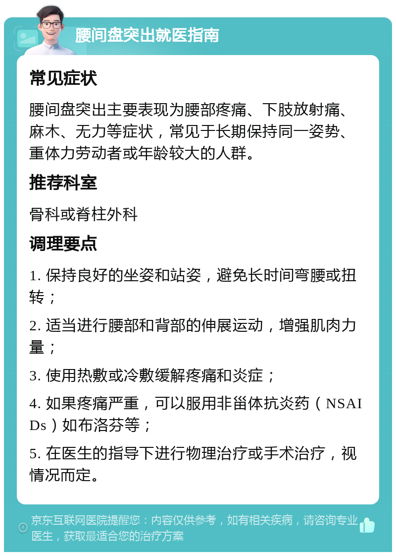 腰间盘突出就医指南 常见症状 腰间盘突出主要表现为腰部疼痛、下肢放射痛、麻木、无力等症状，常见于长期保持同一姿势、重体力劳动者或年龄较大的人群。 推荐科室 骨科或脊柱外科 调理要点 1. 保持良好的坐姿和站姿，避免长时间弯腰或扭转； 2. 适当进行腰部和背部的伸展运动，增强肌肉力量； 3. 使用热敷或冷敷缓解疼痛和炎症； 4. 如果疼痛严重，可以服用非甾体抗炎药（NSAIDs）如布洛芬等； 5. 在医生的指导下进行物理治疗或手术治疗，视情况而定。