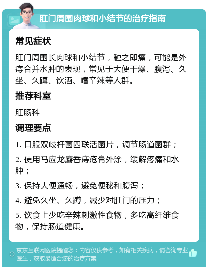 肛门周围肉球和小结节的治疗指南 常见症状 肛门周围长肉球和小结节，触之即痛，可能是外痔合并水肿的表现，常见于大便干燥、腹泻、久坐、久蹲、饮酒、嗜辛辣等人群。 推荐科室 肛肠科 调理要点 1. 口服双歧杆菌四联活菌片，调节肠道菌群； 2. 使用马应龙麝香痔疮膏外涂，缓解疼痛和水肿； 3. 保持大便通畅，避免便秘和腹泻； 4. 避免久坐、久蹲，减少对肛门的压力； 5. 饮食上少吃辛辣刺激性食物，多吃高纤维食物，保持肠道健康。