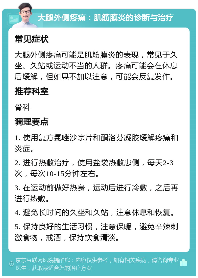 大腿外侧疼痛：肌筋膜炎的诊断与治疗 常见症状 大腿外侧疼痛可能是肌筋膜炎的表现，常见于久坐、久站或运动不当的人群。疼痛可能会在休息后缓解，但如果不加以注意，可能会反复发作。 推荐科室 骨科 调理要点 1. 使用复方氯唑沙宗片和酮洛芬凝胶缓解疼痛和炎症。 2. 进行热敷治疗，使用盐袋热敷患侧，每天2-3次，每次10-15分钟左右。 3. 在运动前做好热身，运动后进行冷敷，之后再进行热敷。 4. 避免长时间的久坐和久站，注意休息和恢复。 5. 保持良好的生活习惯，注意保暖，避免辛辣刺激食物，戒酒，保持饮食清淡。